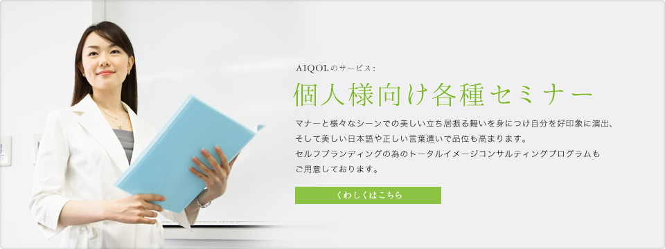 AIQOLのサービス:個人様向け各種セミナー マナーと様々なシーンでの美しい立ち居振る舞いを身につけ自分を好印象に演出、そして美しい日本語や正しい言葉遣いで品位も高まります。セルフブランディングの為のトータルイメージコンサルティングプログラムもご用意しております。