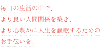 毎日の生活の中で、より良い人間関係を築き、より心豊かに人生を謳歌するためのお手伝いを。