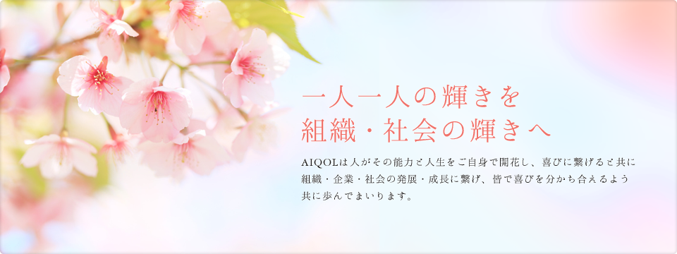 一人一人の輝きを組織・社会の輝きへ AIQOLは人がその能力と人生をご自身で開花し、喜びに繋げると共に組織・企業・社会の発展・成長に繋げ、皆で喜びを分かち合えるよう共に歩んでまいります。