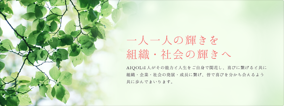 一人一人の輝きを組織・社会の輝きへ AIQOLは人がその能力と人生をご自身で開花し、喜びに繋げると共に組織・企業・社会の発展・成長に繋げ、皆で喜びを分かち合えるよう共に歩んでまいります。