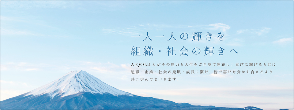 一人一人の輝きを組織・社会の輝きへ AIQOLは人がその能力と人生をご自身で開花し、喜びに繋げると共に組織・企業・社会の発展・成長に繋げ、皆で喜びを分かち合えるよう共に歩んでまいります。