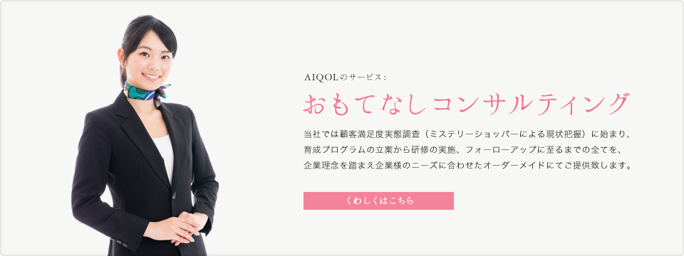 AIQOLのサービス:おもてなしコンサルティング 当社では顧客満足度実態調査（ミステリーショッパーによる現状把握）に始まり、育成プログラムの立案から研修の実施、フォーローアップに至るまでの全てを、企業理念を踏まえ企業様のニーズに合わせたオーダーメイドにてご提供致します。