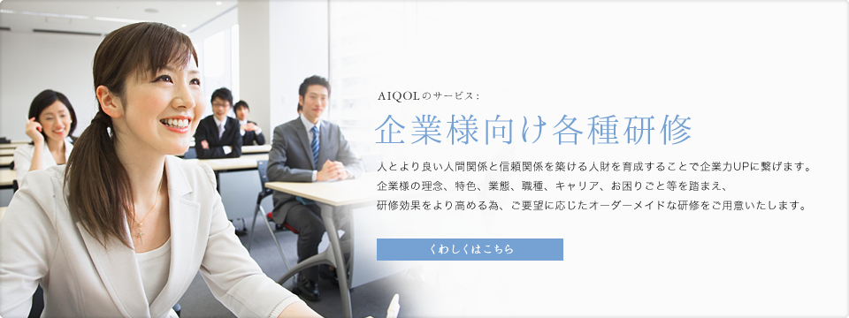 AIQOLのサービス:企業様向け各種研修 人とより良い人間関係と信頼関係を築ける人財を育成することで企業力UPに繋げます。企業様の理念、特色、業態、職種、キャリア、お困りごと等を踏まえ、研修効果をより高める為、ご要望に応じたオーダーメイドな研修をご用意いたします。