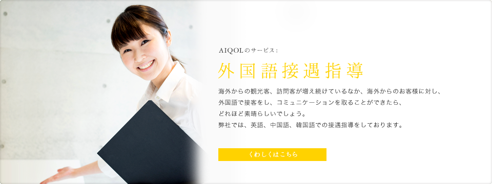 AIQOLのサービス:外国語接遇指導 海外からの観光客、訪問客が増え続けているなか、海外からのお客様に対し、外国語で接客をし、コミュニケーションを取ることができたら、どれほど素晴らしいでしょう。弊社では、英語、中国語、韓国語での接遇指導をしております。