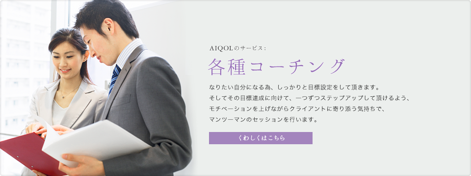 AIQOLのサービス:各種コーチング なりたい自分になる為、しっかりと目標設定をして頂きます。そしてその目標達成に向けて、一つずつステップアップして頂けるよう、モチベーションを上げながらクライアントに寄り添う気持ちで、マンツーマンのセッションを行います。