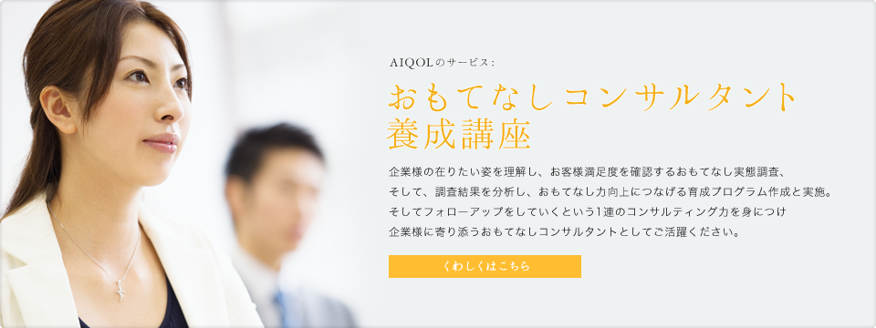 AIQOLのサービス:おもてなしコンサルタント養成講座 企業様の在りたい姿を理解し、お客様満足度を確認するおもてなし実態調査、そして、調査結果を分析し、おもてなし力向上につなげる育成プログラム作成と実施。そしてフォローアップをしていくという1連のコンサルティング力を身につけ企業様に寄り添うおもてなしコンサルタントとしてご活躍ください。