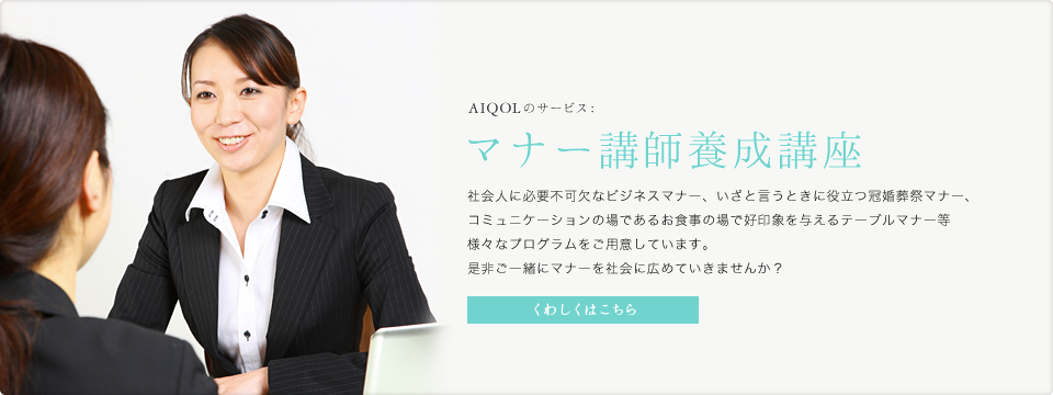 AIQOLのサービス:マナー講師養成講座 社会人に必要不可欠なビジネスマナー、いざと言うときに役立つ冠婚葬祭マナー、コミュニケーションの場であるお食事の場で好印象を与えるテーブルマナー等様々なプログラムをご用意しています。是非ご一緒にマナーを社会に広めていきませんか？