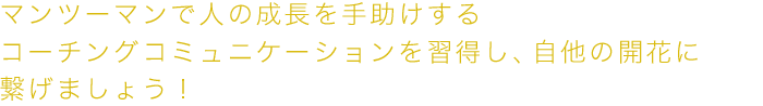 マンツーマンで人の成長を手助けするコーチングコミュニケーションを習得し、自他の開花に繋げましょう！