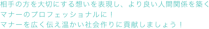 相手の方を大切にする想いを表現し、より良い人間関係を築くマナーのプロフェッショナルに！マナーを広く伝え温かい社会作りに貢献しましょう！