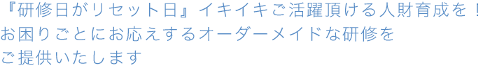 『研修日がリセット日』イキイキご活躍頂ける人財育成を！お困りごとにお応えするオーダーメイドな研修をご提供いたします